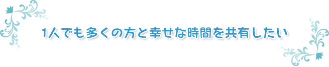 1人でも多くの方と幸せな時間を共有したい