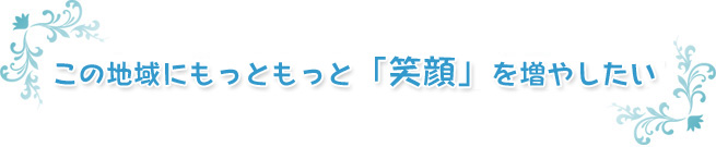 この地域にもっともっと「笑顔に」を増やしたい